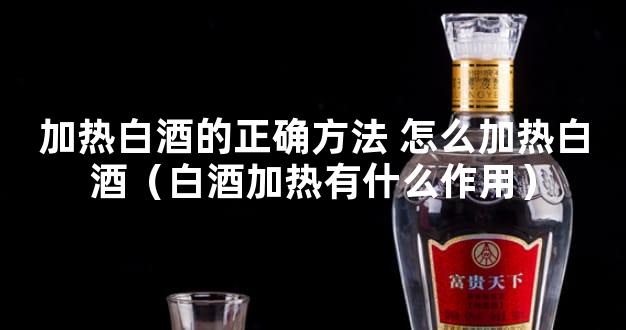 加热白酒的正确方法 怎么加热白酒（白酒加热有什么作用）